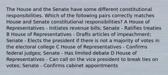 The House and the Senate have some different constitutional responsibilities. Which of the following pairs correctly matches House and Senate constitutional responsibilities? A House of Representatives - Initiates revenue bills; Senate - Ratifies treaties B House of Representatives - Drafts articles of impeachment; Senate - Elects the president if there is not a majority of votes in the electoral college C House of Representatives - Confirms federal judges; Senate - Has limited debate D House of Representatives - Can call on the vice president to break ties on votes; Senate - Confirms cabinet appointments