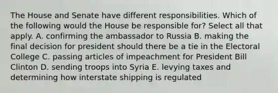 The House and Senate have different responsibilities. Which of the following would the House be responsible for? Select all that apply. A. confirming the ambassador to Russia B. making the final decision for president should there be a tie in the Electoral College C. passing articles of impeachment for President Bill Clinton D. sending troops into Syria E. levying taxes and determining how interstate shipping is regulated