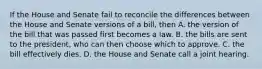 If the House and Senate fail to reconcile the differences between the House and Senate versions of a bill, then A. the version of the bill that was passed first becomes a law. B. the bills are sent to the president, who can then choose which to approve. C. the bill effectively dies. D. the House and Senate call a joint hearing.