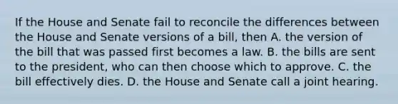 If the House and Senate fail to reconcile the differences between the House and Senate versions of a bill, then A. the version of the bill that was passed first becomes a law. B. the bills are sent to the president, who can then choose which to approve. C. the bill effectively dies. D. the House and Senate call a joint hearing.