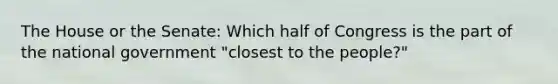 The House or the Senate: Which half of Congress is the part of the national government "closest to the people?"