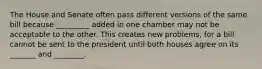 The House and Senate often pass different versions of the same bill because _________ added in one chamber may not be acceptable to the other. This creates new problems, for a bill cannot be sent to the president until both houses agree on its _______ and ________.