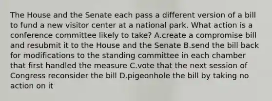 The House and the Senate each pass a different version of a bill to fund a new visitor center at a national park. What action is a conference committee likely to take? A.create a compromise bill and resubmit it to the House and the Senate B.send the bill back for modifications to the standing committee in each chamber that first handled the measure C.vote that the next session of Congress reconsider the bill D.pigeonhole the bill by taking no action on it