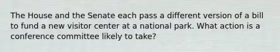 The House and the Senate each pass a different version of a bill to fund a new visitor center at a national park. What action is a conference committee likely to take?