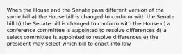 When the House and the Senate pass different version of the same bill a) the House bill is changed to conform with the Senate bill b) the Senate bill is changed to conform with the House c) a conference committee is appointed to resolve differences d) a select committee is appointed to resolve differences e) the president may select which bill to enact into law