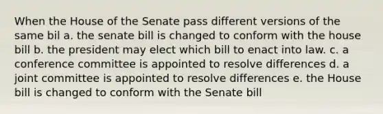 When the House of the Senate pass different versions of the same bil a. the senate bill is changed to conform with the house bill b. the president may elect which bill to enact into law. c. a conference committee is appointed to resolve differences d. a joint committee is appointed to resolve differences e. the House bill is changed to conform with the Senate bill