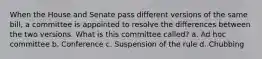 When the House and Senate pass different versions of the same bill, a committee is appointed to resolve the differences between the two versions. What is this committee called? a. Ad hoc committee b. Conference c. Suspension of the rule d. Chubbing