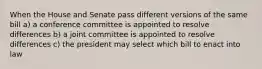 When the House and Senate pass different versions of the same bill a) a conference committee is appointed to resolve differences b) a joint committee is appointed to resolve differences c) the president may select which bill to enact into law