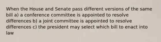 When the House and Senate pass different versions of the same bill a) a conference committee is appointed to resolve differences b) a joint committee is appointed to resolve differences c) the president may select which bill to enact into law