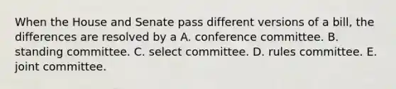 When the House and Senate pass different versions of a bill, the differences are resolved by a A. conference committee. B. standing committee. C. select committee. D. rules committee. E. joint committee.