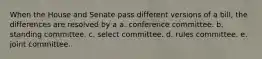 When the House and Senate pass different versions of a bill, the differences are resolved by a a. conference committee. b. standing committee. c. select committee. d. rules committee. e. joint committee.