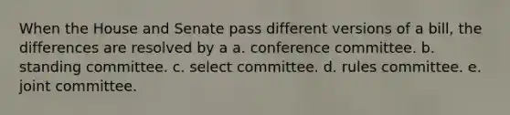 When the House and Senate pass different versions of a bill, the differences are resolved by a a. conference committee. b. standing committee. c. select committee. d. rules committee. e. joint committee.