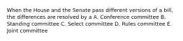 When the House and the Senate pass different versions of a bill, the differences are resolved by a A. Conference committee B, Standing committee C. Select committee D. Rules committee E. Joint committee