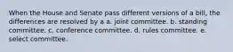 When the House and Senate pass different versions of a bill, the differences are resolved by a a. joint committee. b. standing committee. c. conference committee. d. rules committee. e. select committee.