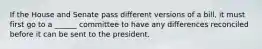 If the House and Senate pass different versions of a bill, it must first go to a ______ committee to have any differences reconciled before it can be sent to the president.