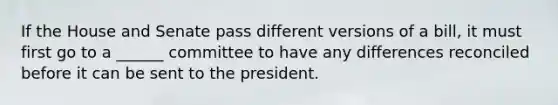 If the House and Senate pass different versions of a bill, it must first go to a ______ committee to have any differences reconciled before it can be sent to the president.