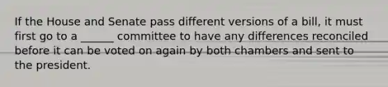 If the House and Senate pass different versions of a bill, it must first go to a ______ committee to have any differences reconciled before it can be voted on again by both chambers and sent to the president.