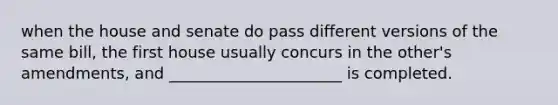 when the house and senate do pass different versions of the same bill, the first house usually concurs in the other's amendments, and ______________________ is completed.