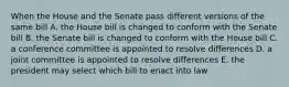 When the House and the Senate pass different versions of the same bill A. the House bill is changed to conform with the Senate bill B. the Senate bill is changed to conform with the House bill C. a conference committee is appointed to resolve differences D. a joint committee is appointed to resolve differences E. the president may select which bill to enact into law