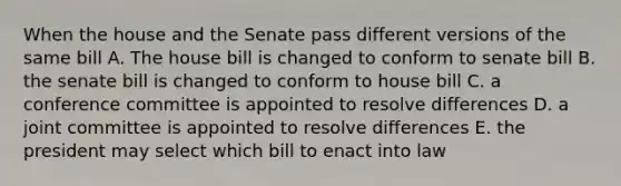 When the house and the Senate pass different versions of the same bill A. The house bill is changed to conform to senate bill B. the senate bill is changed to conform to house bill C. a conference committee is appointed to resolve differences D. a joint committee is appointed to resolve differences E. the president may select which bill to enact into law