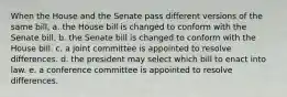 When the House and the Senate pass different versions of the same bill, a. the House bill is changed to conform with the Senate bill. b. the Senate bill is changed to conform with the House bill. c. a joint committee is appointed to resolve differences. d. the president may select which bill to enact into law. e. a conference committee is appointed to resolve differences.