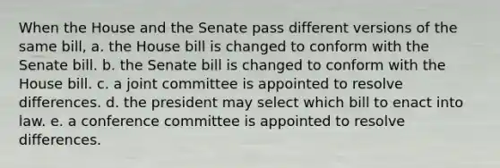 When the House and the Senate pass different versions of the same bill, a. the House bill is changed to conform with the Senate bill. b. the Senate bill is changed to conform with the House bill. c. a joint committee is appointed to resolve differences. d. the president may select which bill to enact into law. e. a conference committee is appointed to resolve differences.