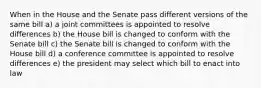 When in the House and the Senate pass different versions of the same bill a) a joint committees is appointed to resolve differences b) the House bill is changed to conform with the Senate bill c) the Senate bill is changed to conform with the House bill d) a conference committee is appointed to resolve differences e) the president may select which bill to enact into law