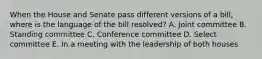 When the House and Senate pass different versions of a bill, where is the language of the bill resolved? A. Joint committee B. Standing committee C. Conference committee D. Select committee E. In a meeting with the leadership of both houses