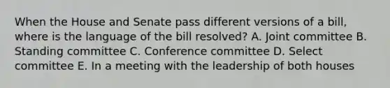 When the House and Senate pass different versions of a bill, where is the language of the bill resolved? A. Joint committee B. Standing committee C. Conference committee D. Select committee E. In a meeting with the leadership of both houses