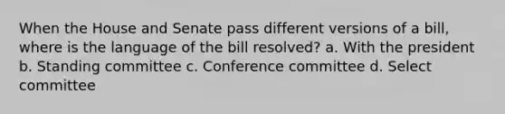 When the House and Senate pass different versions of a bill, where is the language of the bill resolved? a. With the president b. Standing committee c. Conference committee d. Select committee