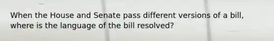 When the House and Senate pass different versions of a bill, where is the language of the bill resolved?