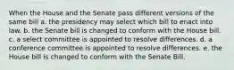 When the House and the Senate pass different versions of the same bill a. the presidency may select which bill to enact into law. b. the Senate bill is changed to conform with the House bill. c. a select committee is appointed to resolve differences. d. a conference committee is appointed to resolve differences. e. the House bill is changed to conform with the Senate Bill.