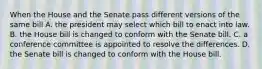 When the House and the Senate pass different versions of the same bill A. the president may select which bill to enact into law. B. the House bill is changed to conform with the Senate bill. C. a conference committee is appointed to resolve the differences. D. the Senate bill is changed to conform with the House bill.