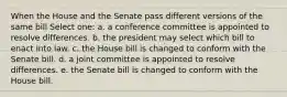 When the House and the Senate pass different versions of the same bill Select one: a. a conference committee is appointed to resolve differences. b. the president may select which bill to enact into law. c. the House bill is changed to conform with the Senate bill. d. a joint committee is appointed to resolve differences. e. the Senate bill is changed to conform with the House bill.