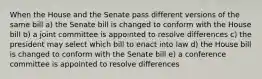 When the House and the Senate pass different versions of the same bill a) the Senate bill is changed to conform with the House bill b) a joint committee is appointed to resolve differences c) the president may select which bill to enact into law d) the House bill is changed to conform with the Senate bill e) a conference committee is appointed to resolve differences