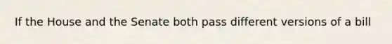 If the House and the Senate both pass different versions of a bill