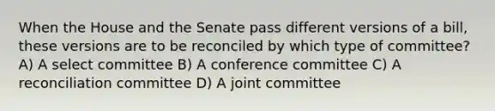 When the House and the Senate pass different versions of a bill, these versions are to be reconciled by which type of committee? A) A select committee B) A conference committee C) A reconciliation committee D) A joint committee