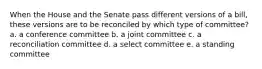 When the House and the Senate pass different versions of a bill, these versions are to be reconciled by which type of committee? a. a conference committee b. a joint committee c. a reconciliation committee d. a select committee e. a standing committee