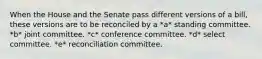 When the House and the Senate pass different versions of a bill, these versions are to be reconciled by a *a* standing committee. *b* joint committee. *c* conference committee. *d* select committee. *e* reconciliation committee.