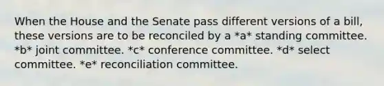 When the House and the Senate pass different versions of a bill, these versions are to be reconciled by a *a* standing committee. *b* joint committee. *c* conference committee. *d* select committee. *e* reconciliation committee.