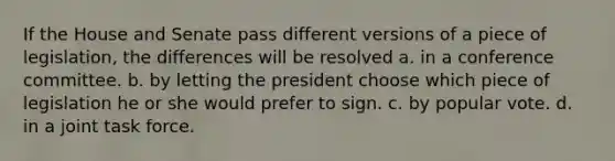 If the House and Senate pass different versions of a piece of legislation, the differences will be resolved a. in a conference committee. b. by letting the president choose which piece of legislation he or she would prefer to sign. c. by popular vote. d. in a joint task force.