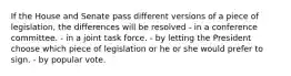 If the House and Senate pass different versions of a piece of legislation, the differences will be resolved - in a conference committee. - in a joint task force. - by letting the President choose which piece of legislation or he or she would prefer to sign. - by popular vote.