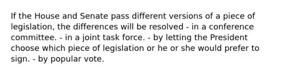 If the House and Senate pass different versions of a piece of legislation, the differences will be resolved - in a conference committee. - in a joint task force. - by letting the President choose which piece of legislation or he or she would prefer to sign. - by popular vote.