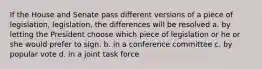 If the House and Senate pass different versions of a piece of legislation, legislation, the differences will be resolved a. by letting the President choose which piece of legislation or he or she would prefer to sign. b. in a conference committee c. by popular vote d. in a joint task force