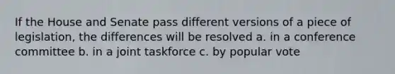 If the House and Senate pass different versions of a piece of legislation, the differences will be resolved a. in a conference committee b. in a joint taskforce c. by popular vote