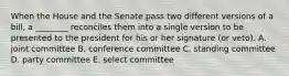 When the House and the Senate pass two different versions of a bill, a ________ reconciles them into a single version to be presented to the president for his or her signature (or veto). A. joint committee B. conference committee C. standing committee D. party committee E. select committee