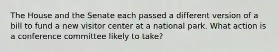 The House and the Senate each passed a different version of a bill to fund a new visitor center at a national park. What action is a conference committee likely to take?