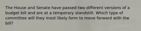 The House and Senate have passed two different versions of a budget bill and are at a temporary standstill. Which type of committee will they most likely form to move forward with the bill?