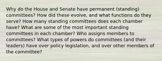 Why do the House and Senate have permanent (standing) committees? How did these evolve, and what functions do they serve? How many standing committees does each chamber have? What are some of the most important standing committees in each chamber? Who assigns members to committees? What types of powers do committees (and their leaders) have over policy legislation, and over other members of the committee?