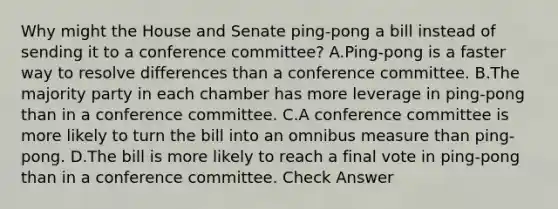 Why might the House and Senate ping-pong a bill instead of sending it to a conference committee? A.Ping-pong is a faster way to resolve differences than a conference committee. B.The majority party in each chamber has more leverage in ping-pong than in a conference committee. C.A conference committee is more likely to turn the bill into an omnibus measure than ping-pong. D.The bill is more likely to reach a final vote in ping-pong than in a conference committee. Check Answer